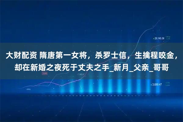 大财配资 隋唐第一女将，杀罗士信，生擒程咬金，却在新婚之夜死于丈夫之手_新月_父亲_哥哥