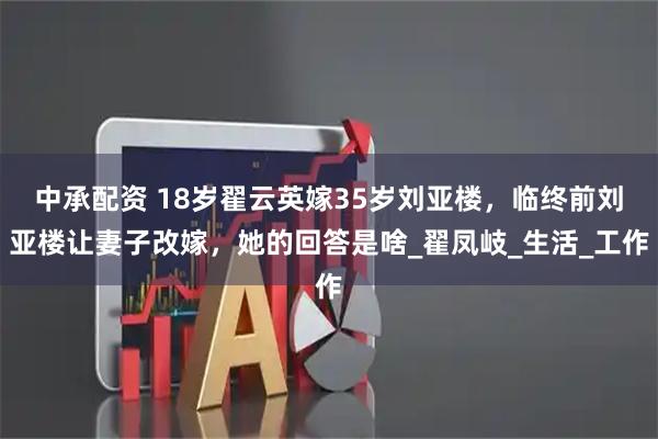 中承配资 18岁翟云英嫁35岁刘亚楼，临终前刘亚楼让妻子改嫁，她的回答是啥_翟凤岐_生活_工作
