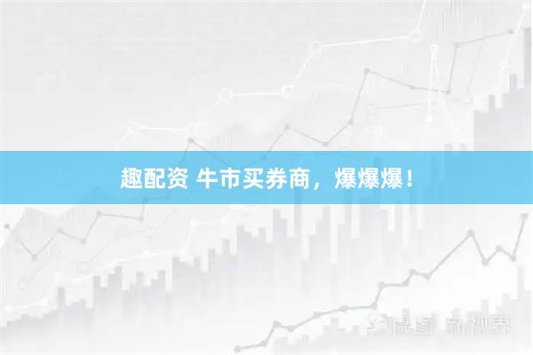 趣配资 牛市买券商，爆爆爆！