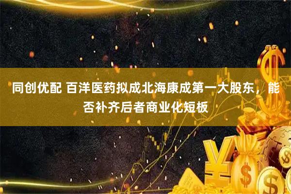 同创优配 百洋医药拟成北海康成第一大股东，能否补齐后者商业化短板