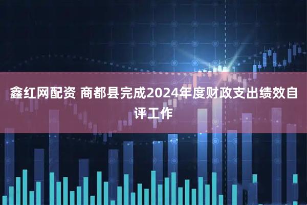鑫红网配资 商都县完成2024年度财政支出绩效自评工作