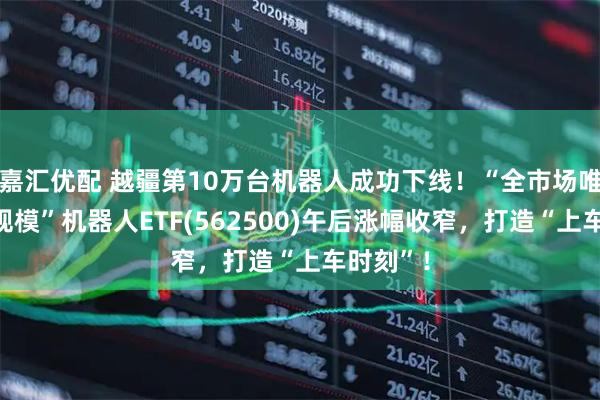 嘉汇优配 越疆第10万台机器人成功下线！“全市场唯一百亿规模”机器人ETF(562500)午后涨幅收窄，打造“上车时刻”！