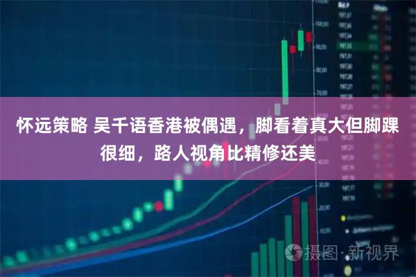 怀远策略 吴千语香港被偶遇，脚看着真大但脚踝很细，路人视角比精修还美