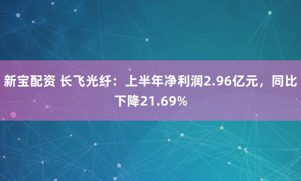 新宝配资 长飞光纤：上半年净利润2.96亿元，同比下降21.69%