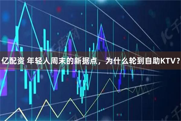 亿配资 年轻人周末的新据点，为什么轮到自助KTV？