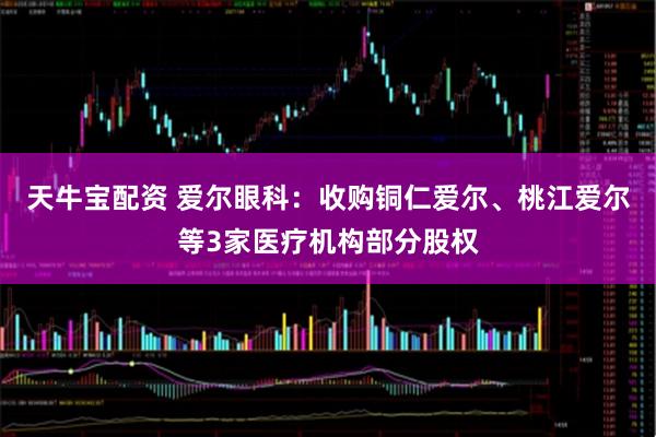 天牛宝配资 爱尔眼科：收购铜仁爱尔、桃江爱尔等3家医疗机构部分股权