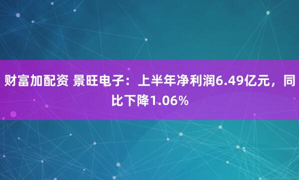 财富加配资 景旺电子：上半年净利润6.49亿元，同比下降1.06%