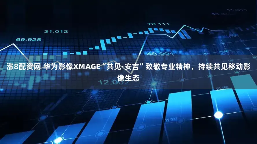 涨8配资网 华为影像XMAGE“共见·安吉”致敬专业精神，持续共见移动影像生态