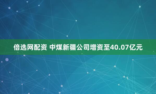倍选网配资 中煤新疆公司增资至40.07亿元