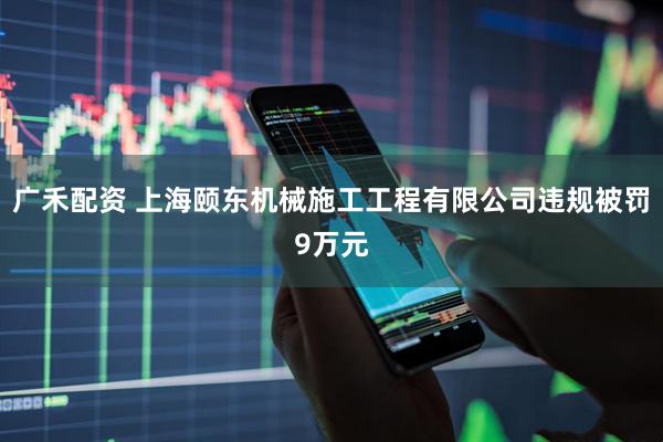 广禾配资 上海颐东机械施工工程有限公司违规被罚9万元