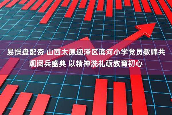易操盘配资 山西太原迎泽区滨河小学党员教师共观阅兵盛典 以精神洗礼砺教育初心