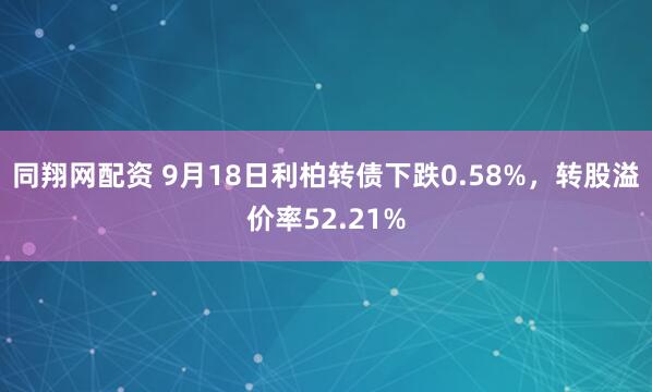 同翔网配资 9月18日利柏转债下跌0.58%，转股溢价率52.21%