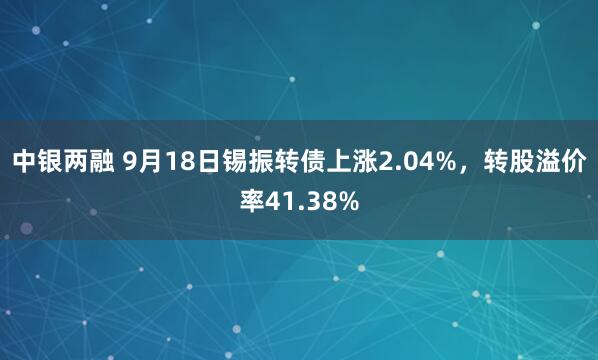 中银两融 9月18日锡振转债上涨2.04%，转股溢价率41.38%