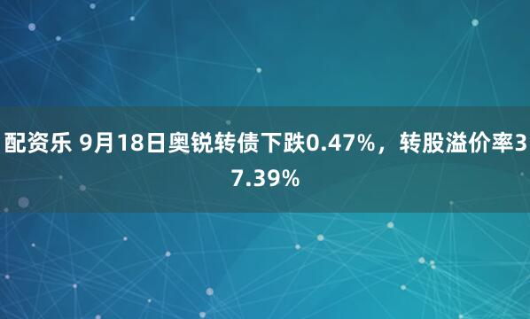 配资乐 9月18日奥锐转债下跌0.47%，转股溢价率37.39%