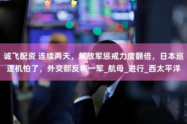 诚飞配资 连续两天，解放军惩戒力度翻倍，日本巡逻机怕了，外交部反将一军_航母_进行_西太平洋