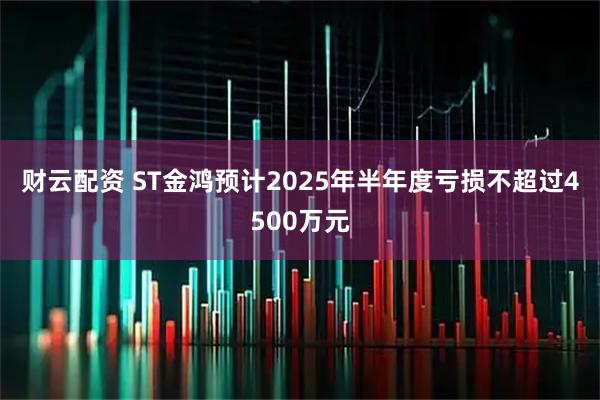 财云配资 ST金鸿预计2025年半年度亏损不超过4500万元