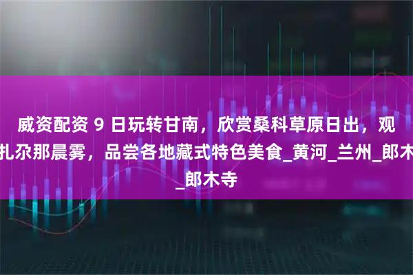 威资配资 9 日玩转甘南，欣赏桑科草原日出，观看扎尕那晨雾，品尝各地藏式特色美食_黄河_兰州_郎木寺