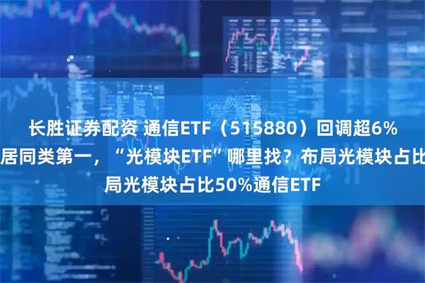 长胜证券配资 通信ETF（515880）回调超6%，规模破百亿居同类第一，“光模块ETF”哪里找？布局光模块占比50%通信ETF