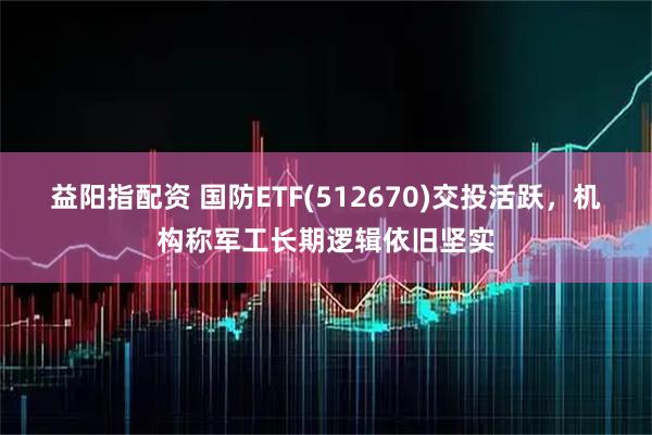 益阳指配资 国防ETF(512670)交投活跃，机构称军工长期逻辑依旧坚实