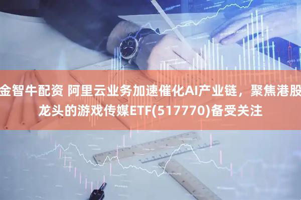 金智牛配资 阿里云业务加速催化AI产业链，聚焦港股龙头的游戏传媒ETF(517770)备受关注