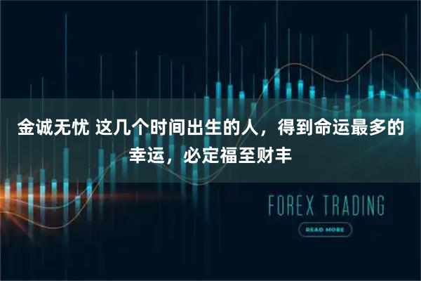 金诚无忧 这几个时间出生的人，得到命运最多的幸运，必定福至财丰