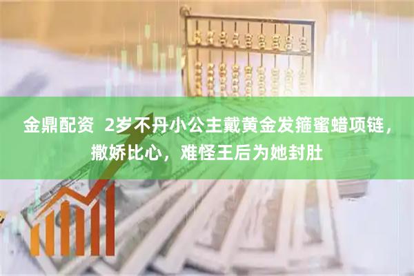 金鼎配资  2岁不丹小公主戴黄金发箍蜜蜡项链，撒娇比心，难怪王后为她封肚