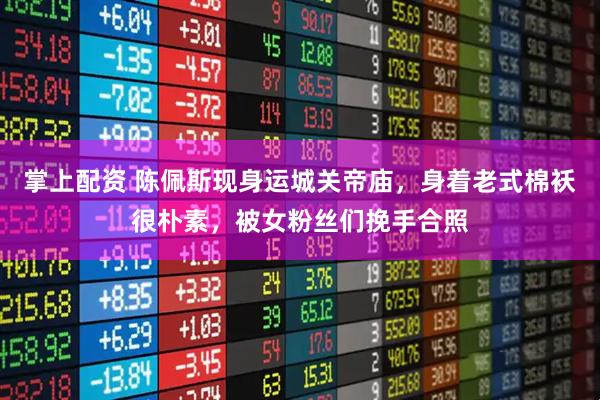 掌上配资 陈佩斯现身运城关帝庙，身着老式棉袄很朴素，被女粉丝们挽手合照