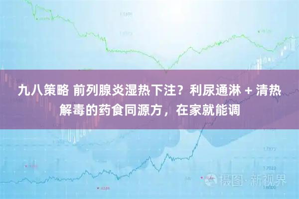 九八策略 前列腺炎湿热下注？利尿通淋 + 清热解毒的药食同源方，在家就能调