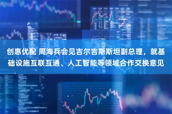 创惠优配 周海兵会见吉尔吉斯斯坦副总理，就基础设施互联互通、人工智能等领域合作交换意见