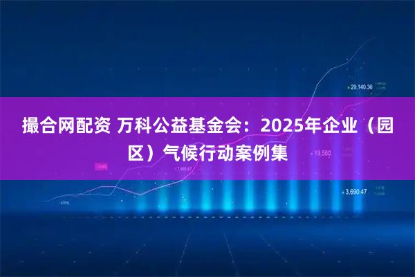 撮合网配资 万科公益基金会：2025年企业（园区）气候行动案例集