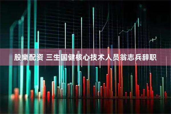 股樂配资 三生国健核心技术人员翁志兵辞职